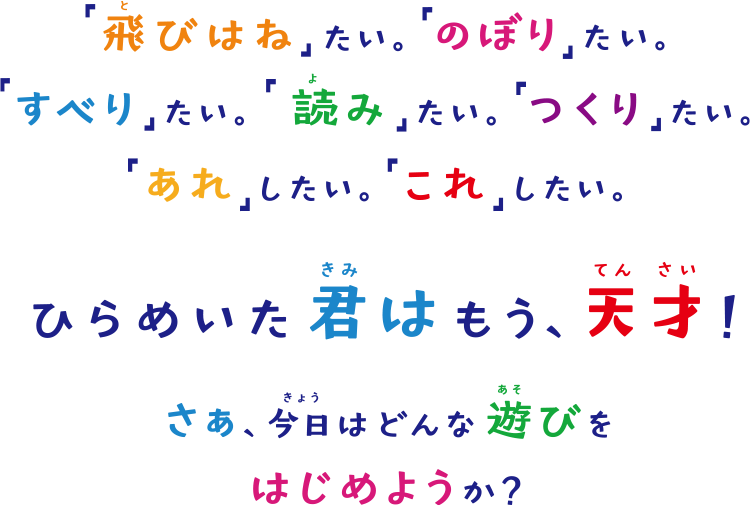 「飛びはね」たい。「のぼり」たい。「すべり」たい。「読み」たい。「つくり」たい。「あれ」したい。「これ」したい。ひらめいた君は、もう天才！さぁ、今日はどんな遊びをはじめようか？