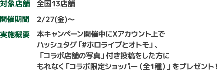 対象店舗　全国13店舗　開催期間　2/27(金)～　実施概要　本キャンペーン開催中にXアカウント上でハッシュタグ「#ホロライブとオトモ」、「コラボ店舗の写真」付き投稿をした方にもれなく「コラボ限定ショッパー（全1種）」をプレゼント！