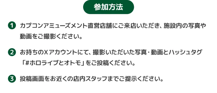参加方法　１.カプコンアミューズメント直営店舗にご来店いただき、施設内の写真や動画をご撮影ください。２．お持ちのＸアカウントにて、撮影いただいた写真・動画とハッシュタグ「#ホロライブとオトモ」をご投稿ください。３．投稿画面をお近くの店内スタッフまでご提示ください。