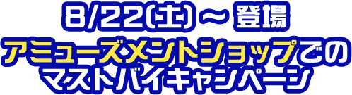 8/22(土)〜登場 アミューズメントショップでのマストバイキャンペーン