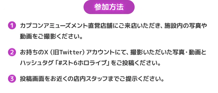 参加方法 カプコンアミューズメント直営店舗にご来店いただき、施設内の写真や動画をご撮影ください。
                        お持ちのＸ（旧Twitter）アカウントにて、撮影いただいた写真・動画とハッシュタグ「#スト6ホロライブ」をご投稿ください。
                        投稿画面をお近くの店内スタッフまでご提示ください。