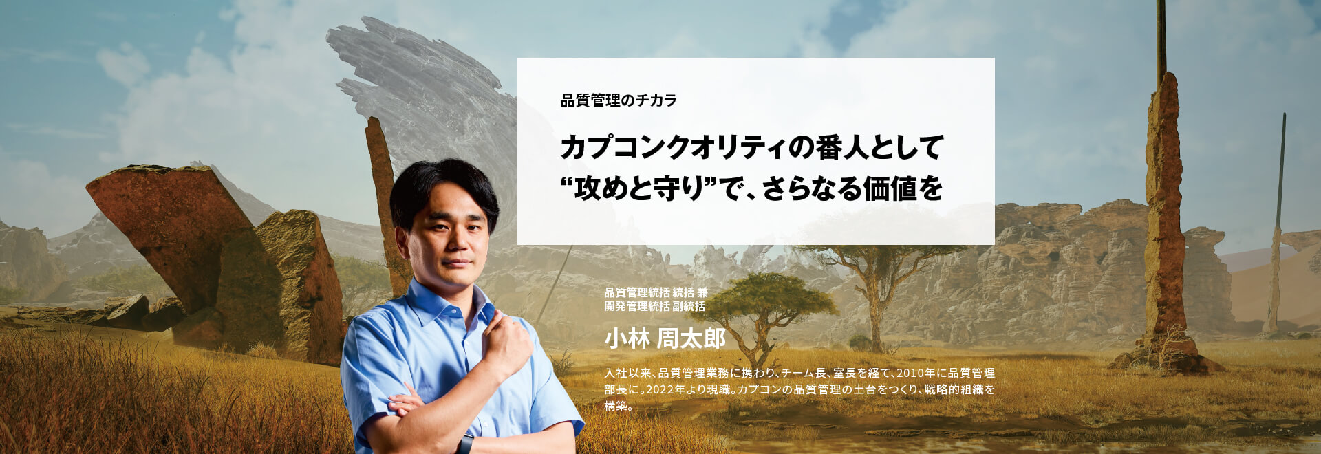 品質管理のチカラ カプコンクオリティの番人として “攻めと守り”で、さらなる価値を 品質管理統括 統括兼開発管理統括 副統括 小林 周太郎 入社以来、品質管理業務に携わり、チーム長、室長を経て、2010年に品質管理部長に。2022年より現職。カプコンの品質管理の土台をつくり、戦略的組織を構築。