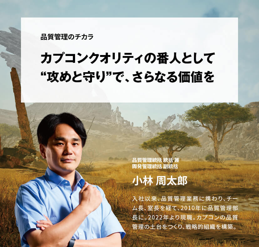 品質管理のチカラ カプコンクオリティの番人として “攻めと守り”で、さらなる価値を品質管理統括 統括兼開発管理統括 副統括 小林 周太郎 入社以来、品質管理業務に携わり、チーム長、室長を経て、2010年に品質管理部長に。2022年より現職。カプコンの品質管理の土台をつくり、戦略的組織を構築。