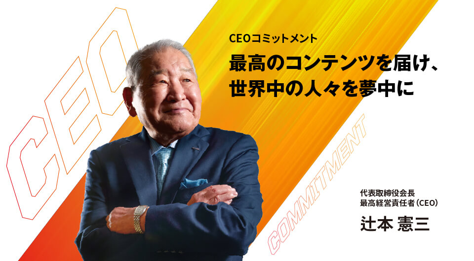 CEOコミットメント 最高のコンテンツを届け、世界中の人々を夢中に 代表取締役会長 最高経営責任者(CEO) 辻本 憲三