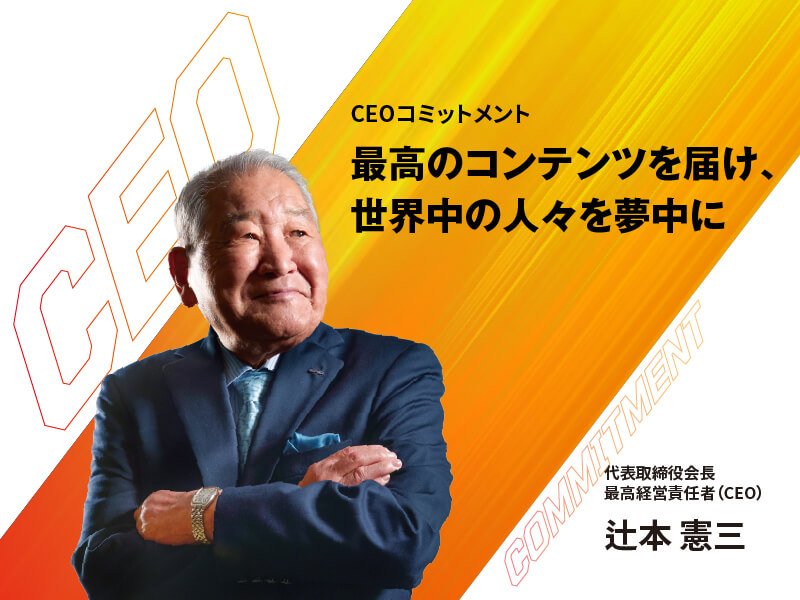 CEOコミットメント 最高のコンテンツを届け、世界中の人々を夢中に 代表取締役会長 最高経営責任者(CEO) 辻本 憲三