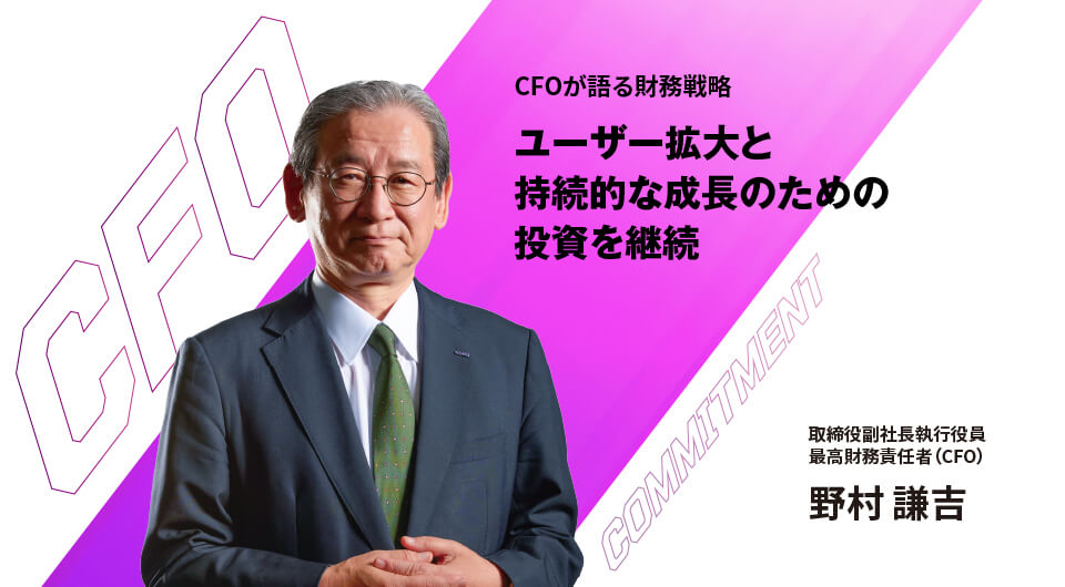 CFOが語る財務戦略 ユーザー拡大と持続的な成長のための投資を継続 取締役副社長執行役員 最高財務責任者(CFO) 野村謙吉