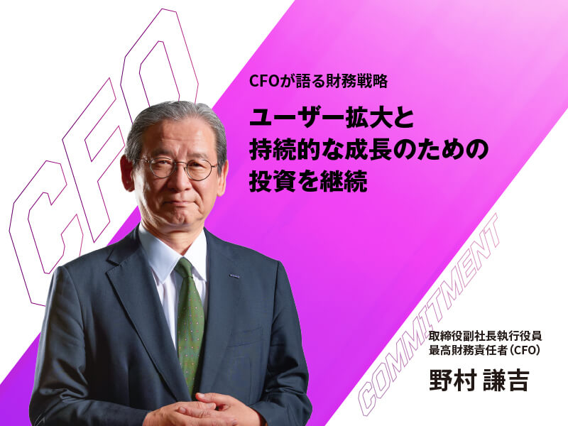 CFOが語る財務戦略 ユーザー拡大と持続的な成長のための投資を継続 取締役副社長執行役員 最高財務責任者(CFO) 野村謙吉