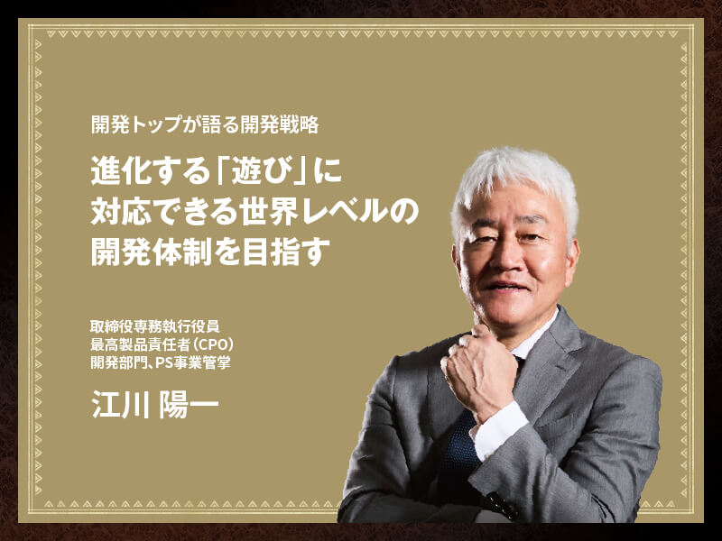 開発トップが語る開発戦略進化する「遊び」に対応できる世界レベルの開発体制を目指す 取締役専務執行役員 最高製品責任者(CPO) 開発部門、PS事業管学 江川 陽一