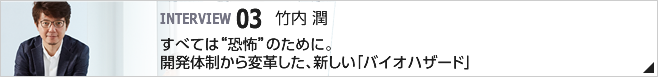 03. すべては"恐怖"のために。開発体制から変革した、新しい「バイオハザード」 ／常務執行役員　CS第一開発統括/竹内 潤