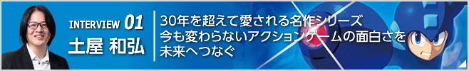 INTERVIEW 01 30年を超えて愛される名作シリーズ今も変わらないアクションゲームの面白さを未来へつなぐ／『ロックマン11 運命の歯車!!』プロデューサー／土屋 和弘
