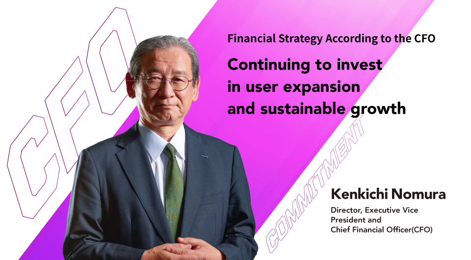 Financial Strategy According to the CFO Continuing to invest in user expansion and sustainable growth Kenkichi Nomura Director, Executive Vice President and Chief Financial Officer (CFO)