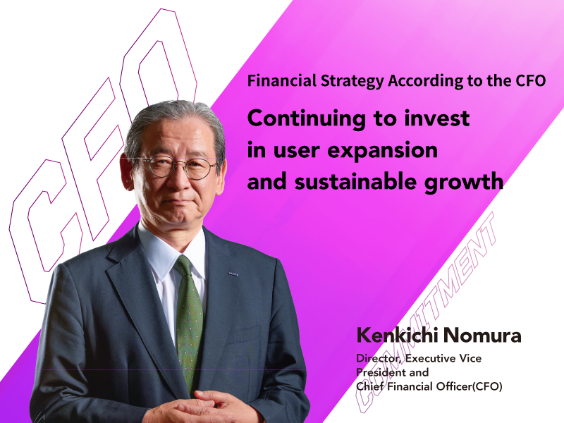 Financial Strategy According to the CFO Continuing to invest in user expansion and sustainable growth Kenkichi Nomura Director, Executive Vice President and Chief Financial Officer (CFO)