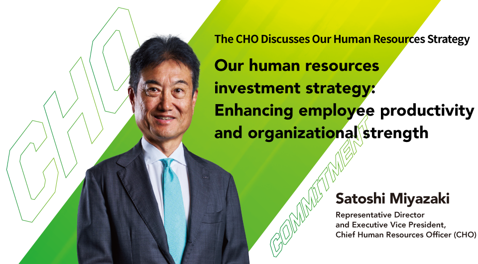 Our human resources investment strategy: Enhancing employee productivity and organizational strength Satoshi Miyazaki Representative Director and Executive Vice President, Chief Human Resources Officer (CHO)