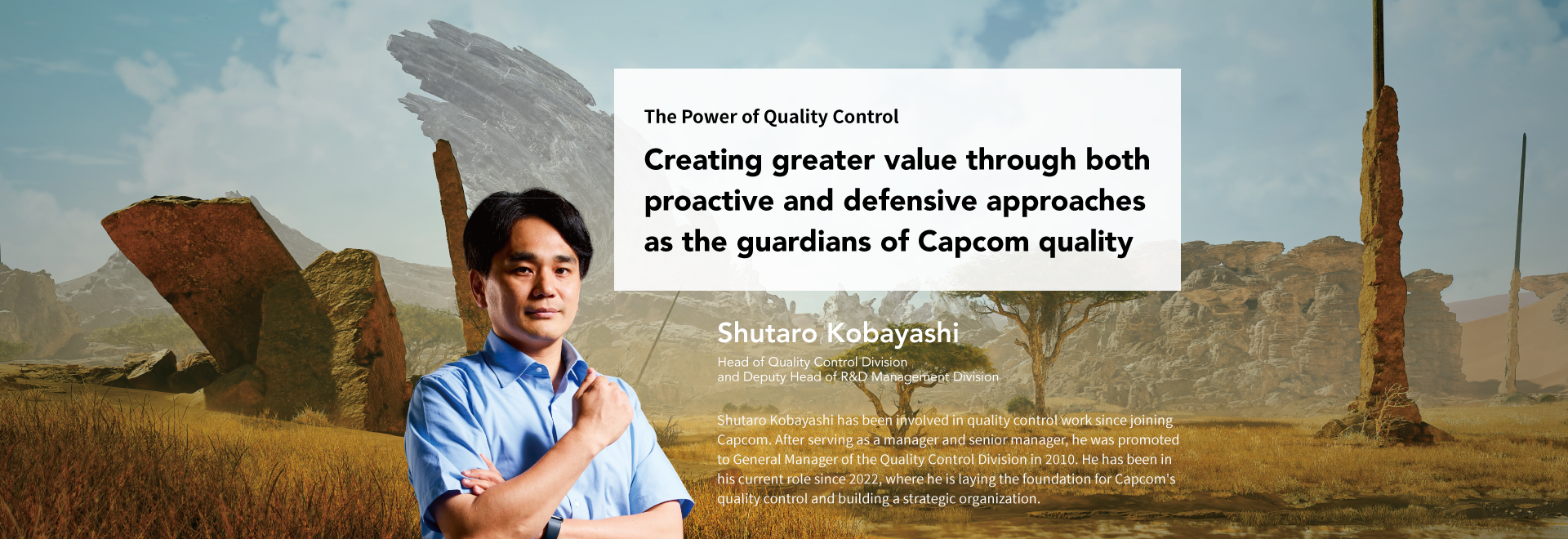 The Power of Quality Control Creating greater value through both proactive and defensive approaches as the guardians of Capcom quality Shutaro Kobayashi Head of Quality Control Division and Deputy Head of R&D Management Division Shutaro Kobayashi has been involved in quality control work since joining Capcom. After serving as a manager and senior manager, he was promoted to General Manager of the Quality Control Division in 2010. He has been in his current role since 2022, where he is laying the foundation for Capcom's quality control and building a strategic organization.