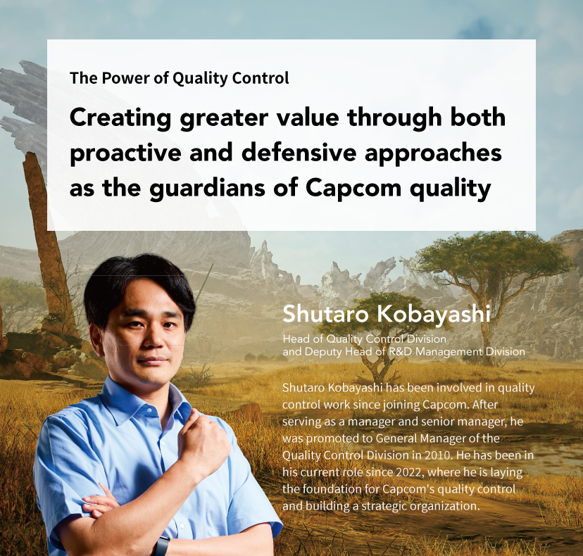The Power of Quality Control Creating greater value through both proactive and defensive approaches as the guardians of Capcom quality Shutaro Kobayashi Head of Quality Control Division and Deputy Head of R&D Management Division Shutaro Kobayashi has been involved in quality control work since joining Capcom. After serving as a manager and senior manager, he was promoted to General Manager of the Quality Control Division in 2010. He has been in his current role since 2022, where he is laying the foundation for Capcom's quality control and building a strategic organization.