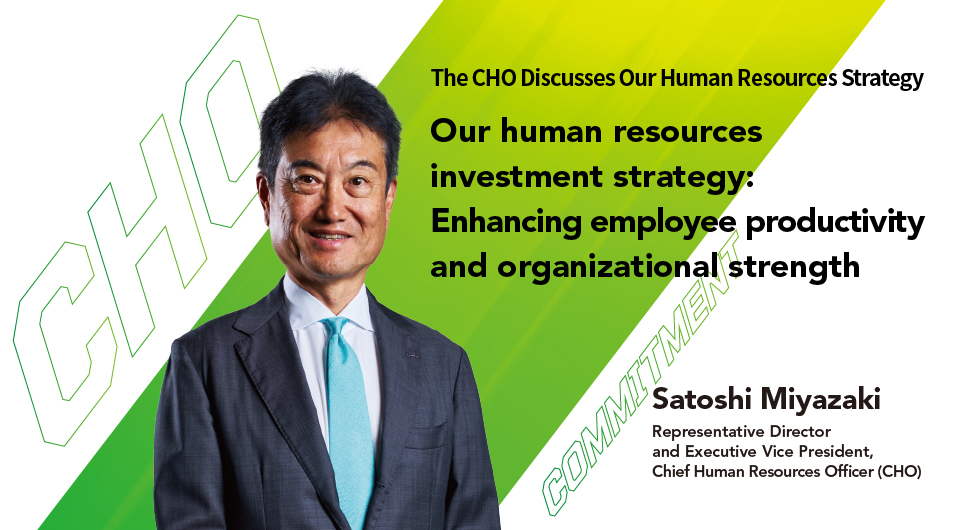 Our human resources investment strategy: Enhancing employee productivity and organizational strength Satoshi Miyazaki Representative Director and Executive Vice President, Chief Human Resources Officer (CHO)