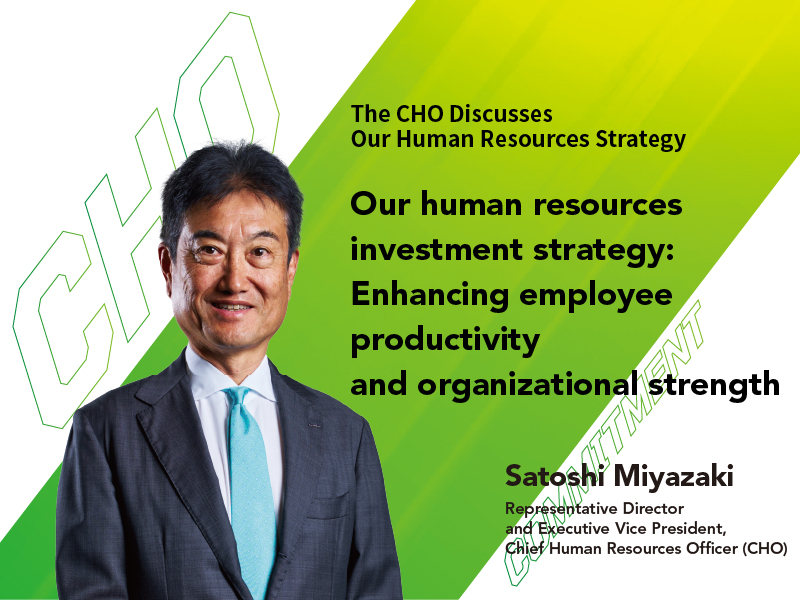 Our human resources investment strategy: Enhancing employee productivity and organizational strength Satoshi Miyazaki Representative Director and Executive Vice President, Chief Human Resources Officer (CHO)