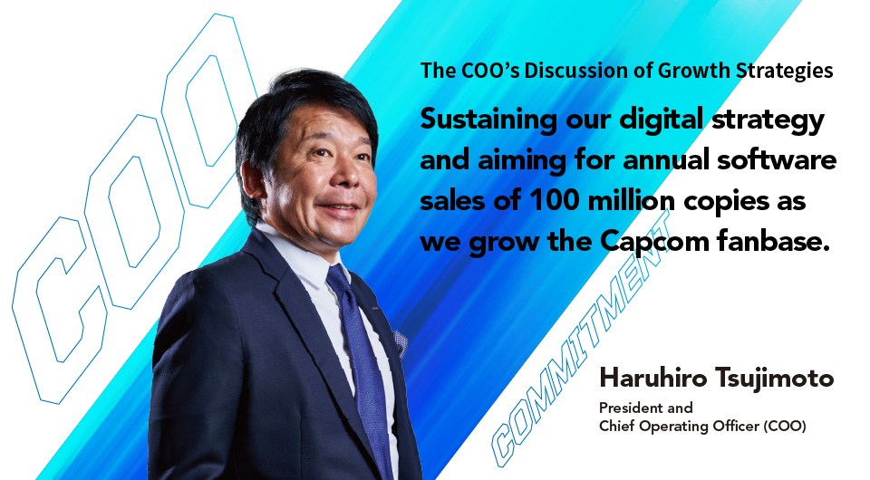 Sustaining our digital strategy and aiming for annual software sales of 100 million copies as we grow the Capcom fanbase. Haruhiro Tsujimoto President and Chief Operating Officer (COO)