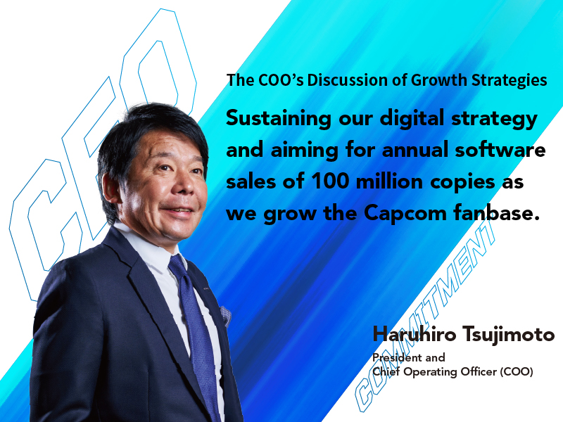 Sustaining our digital strategy and aiming for annual software sales of 100 million copies as we grow the Capcom fanbase. Haruhiro Tsujimoto President and Chief Operating Officer (COO)