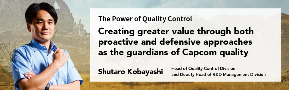 The Power of Quality Control Creating greater value through both proactive and defensive approaches as the guardians of Capcom quality Shutaro Kobayashi Head of Quality Control Division and Deputy Head of R&D Management Division