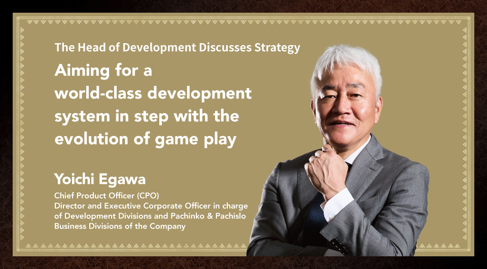 Aiming for a world-class development system in step with the evolution of game play Yoichi Egawa Chief Product Officer (CPO) Director and Executive Corporate Officer in charge of Development Divisions and Pachinko & Pachislo Business Divisions of the Company