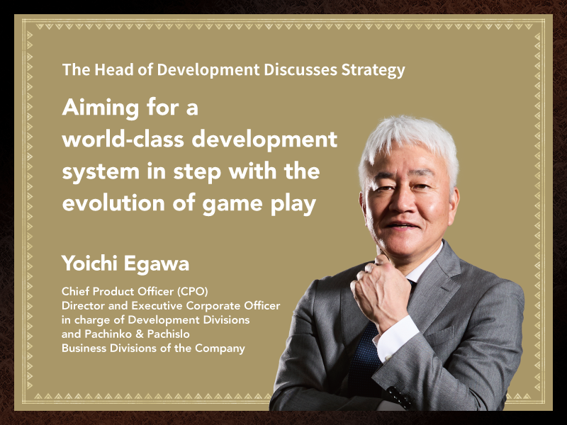 Aiming for a world-class development system in step with the evolution of game play Yoichi Egawa Chief Product Officer (CPO) Director and Executive Corporate Officer in charge of Development Divisions and Pachinko & Pachislo Business Divisions of the Company
